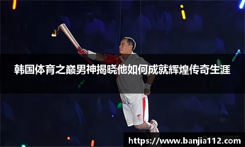 韩国体育之巅男神揭晓他如何成就辉煌传奇生涯