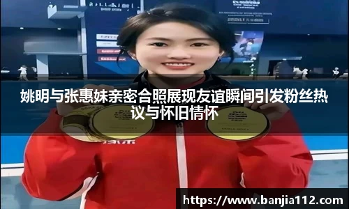 姚明与张惠妹亲密合照展现友谊瞬间引发粉丝热议与怀旧情怀