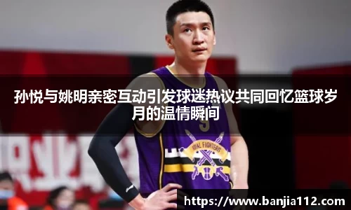 孙悦与姚明亲密互动引发球迷热议共同回忆篮球岁月的温情瞬间