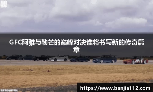 GFC阿雅与勒芒的巅峰对决谁将书写新的传奇篇章