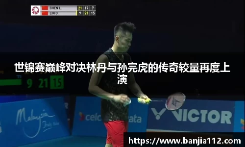 世锦赛巅峰对决林丹与孙完虎的传奇较量再度上演